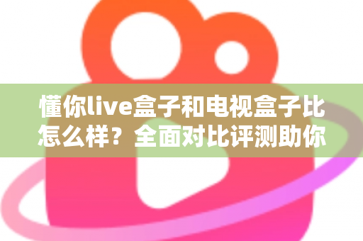 懂你live盒子和电视盒子比怎么样？全面对比评测助你轻松选购