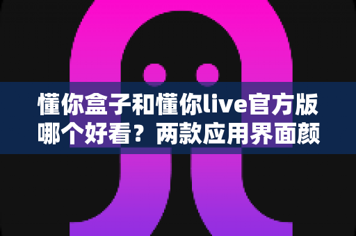 懂你盒子和懂你live官方版哪个好看?两款应用界面颜值与视觉体验全面对比评测 懂你盒子和懂你live官方版哪个好看?两款应用界面颜值与视觉体验全面对比评测