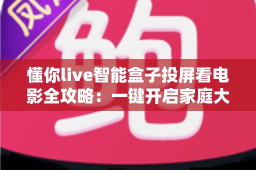 懂你live智能盒子投屏看电影全攻略：一键开启家庭大屏影院新时代
