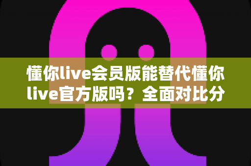 懂你live会员版能替代懂你live官方版吗?全面对比分析与选择指南 懂你live会员版能替代懂你live官方版吗?全面对比分析与选择指南