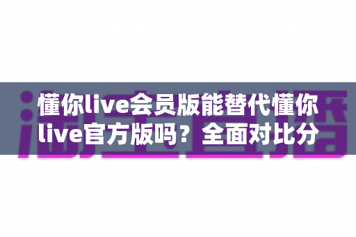 懂你live会员版能替代懂你live官方版吗?全面对比分析与选择指南 懂你live会员版能替代懂你live官方版吗?全面对比分析与选择指南