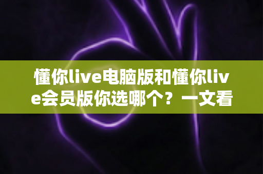 懂你live电脑版和懂你live会员版你选哪个?一文看懂差异,选对不花冤枉钱 懂你live电脑版和懂你live会员版你选哪个?一文看懂差异,选对不花冤枉钱