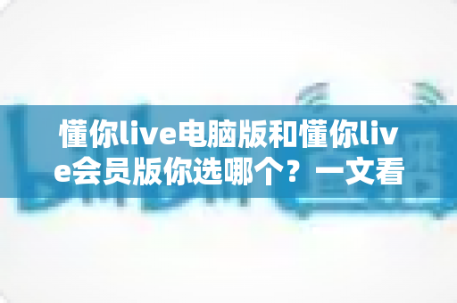 懂你live电脑版和懂你live会员版你选哪个？一文看懂差异，选对不花冤枉钱