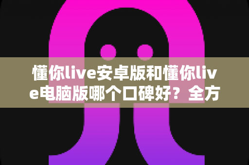 懂你live安卓版和懂你live电脑版哪个口碑好？全方位对比解析帮你找到最适合的版本