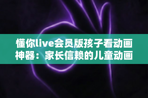 懂你live会员版孩子看动画神器:家长信赖的儿童动画观看全攻略 懂你live会员版孩子看动画神器:家长信赖的儿童动画观看全攻略