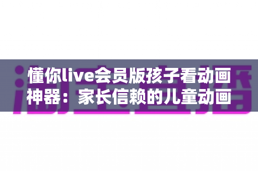 懂你live会员版孩子看动画神器:家长信赖的儿童动画观看全攻略 懂你live会员版孩子看动画神器:家长信赖的儿童动画观看全攻略