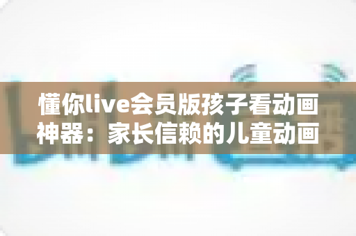 懂你live会员版孩子看动画神器:家长信赖的儿童动画观看全攻略 懂你live会员版孩子看动画神器:家长信赖的儿童动画观看全攻略