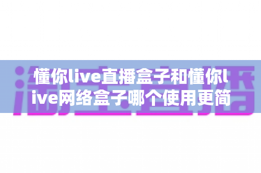 懂你live直播盒子和懂你live网络盒子哪个使用更简单?全面对比评测帮你选对不选贵 懂你live直播盒子和懂你live网络盒子哪个使用更简单?全面对比评测帮你选对不选贵