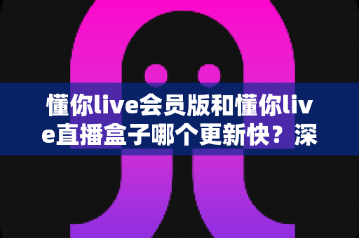 懂你live会员版和懂你live直播盒子哪个更新快?深度对比分析与实用选择指南 懂你live会员版和懂你live直播盒子哪个更新快?深度对比分析与实用选择指南