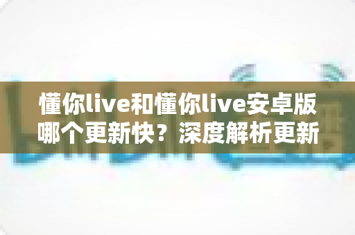 懂你live和懂你live安卓版哪个更新快？深度解析更新速度差异与实用选择指南