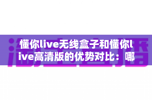 懂你live无线盒子和懂你live高清版的优势对比:哪款直播设备更值得入手?一文看懂选型指南 懂你live无线盒子和懂你live高清版的优势对比:哪款直播设备更值得入手?一文看懂选型指南