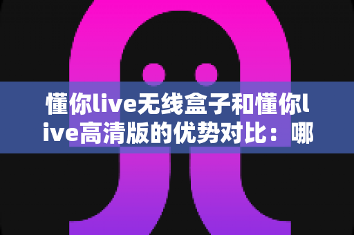 懂你live无线盒子和懂你live高清版的优势对比：哪款直播设备更值得入手？一文看懂选型指南