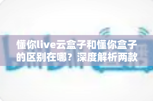 懂你live云盒子和懂你盒子的区别在哪?深度解析两款设备的差异,帮你选对不踩坑 懂你live云盒子和懂你盒子的区别在哪?深度解析两款设备的差异,帮你选对不踩坑
