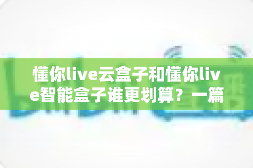 懂你live云盒子和懂你live智能盒子谁更划算?一篇文章帮你算清这笔账,选对不选贵 懂你live云盒子和懂你live智能盒子谁更划算?一篇文章帮你算清这笔账,选对不选贵