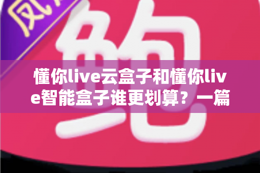 懂你live云盒子和懂你live智能盒子谁更划算?一篇文章帮你算清这笔账,选对不选贵 懂你live云盒子和懂你live智能盒子谁更划算?一篇文章帮你算清这笔账,选对不选贵