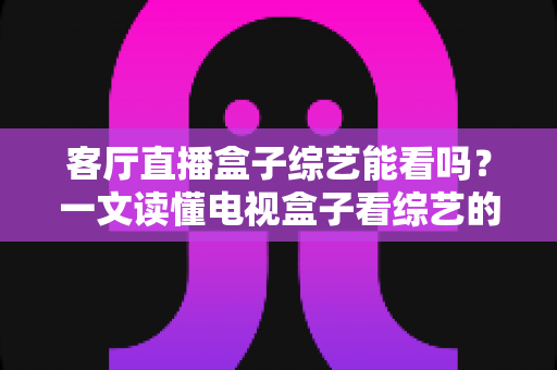 客厅直播盒子综艺能看吗？一文读懂电视盒子看综艺的合法方式与避坑指南