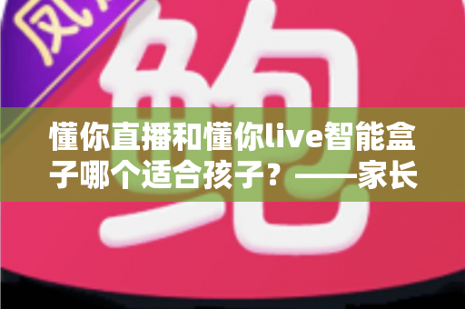 懂你直播和懂你live智能盒子哪个适合孩子?——家长必读的选购与使用全指南 懂你直播和懂你live智能盒子哪个适合孩子?——家长必读的选购与使用全指南