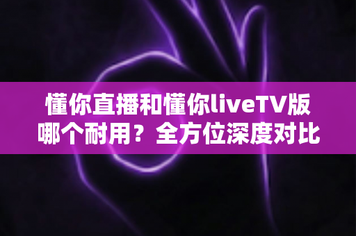 懂你直播和懂你liveTV版哪个耐用？全方位深度对比，帮你选出更耐用的观影方案