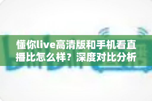 懂你live高清版和手机看直播比怎么样？深度对比分析助你选出最优观看方案