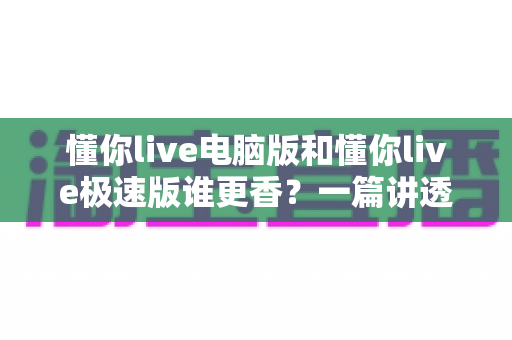 懂你live电脑版和懂你live极速版谁更香？一篇讲透的深度对比测评
