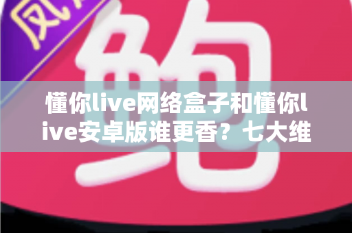 懂你live网络盒子和懂你live安卓版谁更香?七大维度深度对比,看完这篇不再纠结 懂你live网络盒子和懂你live安卓版谁更香?七大维度深度对比,看完这篇不再纠结