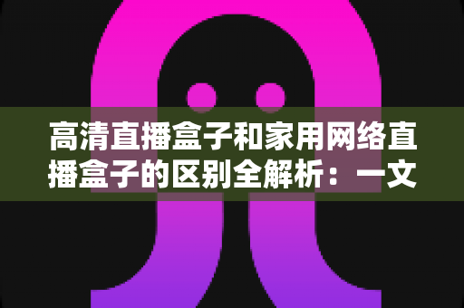 高清直播盒子和家用网络直播盒子的区别全解析:一文读懂如何选对设备,让观影与直播体验双双升级 高清直播盒子和家用网络直播盒子的区别全解析:一文读懂如何选对设备,让观影与直播体验双双升级