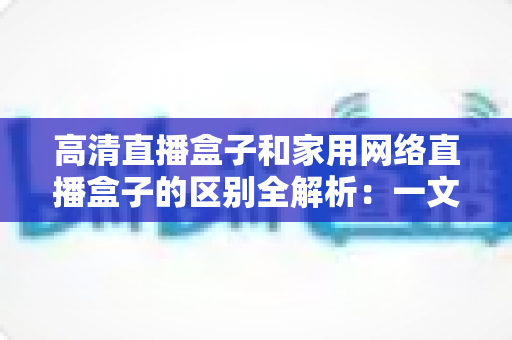 高清直播盒子和家用网络直播盒子的区别全解析:一文读懂如何选对设备,让观影与直播体验双双升级 高清直播盒子和家用网络直播盒子的区别全解析:一文读懂如何选对设备,让观影与直播体验双双升级
