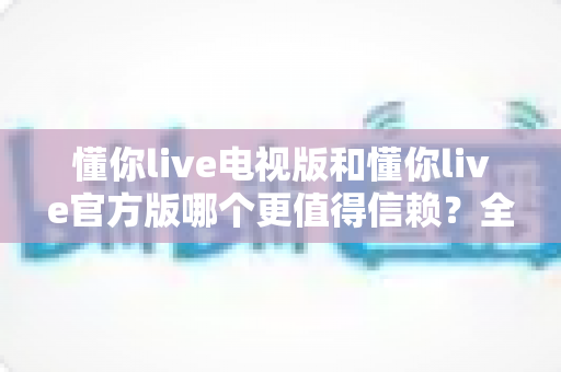 懂你live电视版和懂你live官方版哪个更值得信赖？全面对比解析助你安心选择