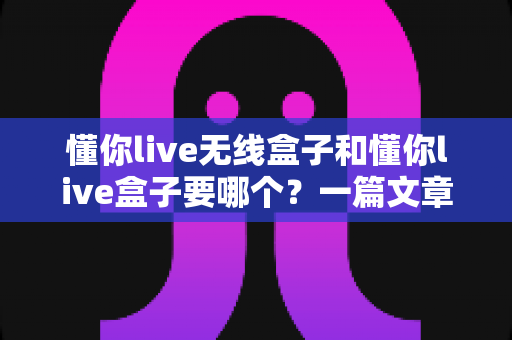 懂你live无线盒子和懂你live盒子要哪个?一篇文章帮你彻底搞懂选购难题 懂你live无线盒子和懂你live盒子要哪个?一篇文章帮你彻底搞懂选购难题