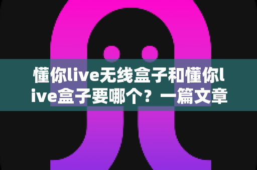 懂你live无线盒子和懂你live盒子要哪个？一篇文章帮你彻底搞懂选购难题