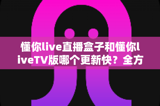 懂你live直播盒子和懂你liveTV版哪个更新快？全方位深度对比解析，帮你选对直播应用版本