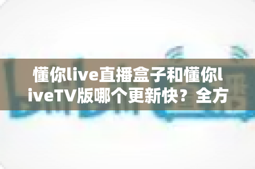 懂你live直播盒子和懂你liveTV版哪个更新快？全方位深度对比解析，帮你选对直播应用版本