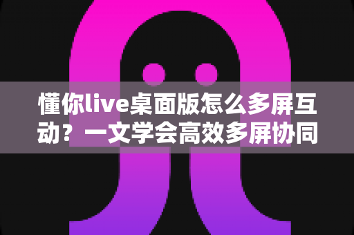 懂你live桌面版怎么多屏互动?一文学会高效多屏协同操作方法 懂你live桌面版怎么多屏互动?一文学会高效多屏协同操作方法