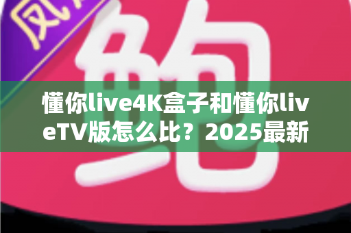 懂你live4K盒子和懂你liveTV版怎么比?2025最新选购对比全攻略 懂你live4K盒子和懂你liveTV版怎么比?2025最新选购对比全攻略