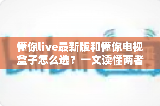 懂你live最新版和懂你电视盒子怎么选?一文读懂两者差异与选购技巧 懂你live最新版和懂你电视盒子怎么选?一文读懂两者差异与选购技巧