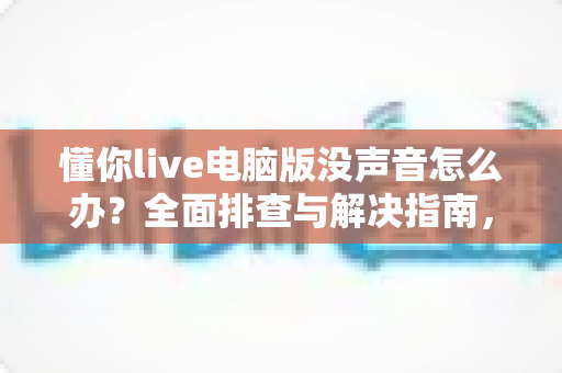 懂你live电脑版没声音怎么办？全面排查与解决指南，让你畅享直播无障碍