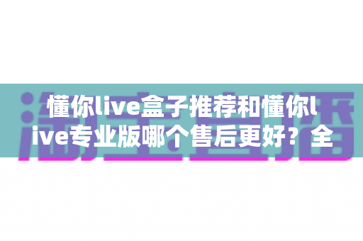 懂你live盒子推荐和懂你live专业版哪个售后更好?全面对比分析与选购指南 懂你live盒子推荐和懂你live专业版哪个售后更好?全面对比分析与选购指南