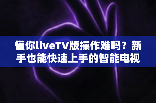 懂你liveTV版操作难吗？新手也能快速上手的智能电视直播软件使用全攻略