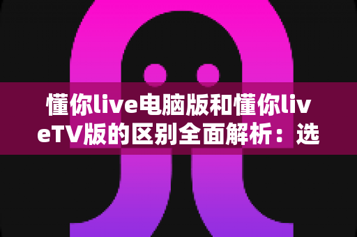 懂你live电脑版和懂你liveTV版的区别全面解析:选对版本畅享极致直播体验 懂你live电脑版和懂你liveTV版的区别全面解析:选对版本畅享极致直播体验