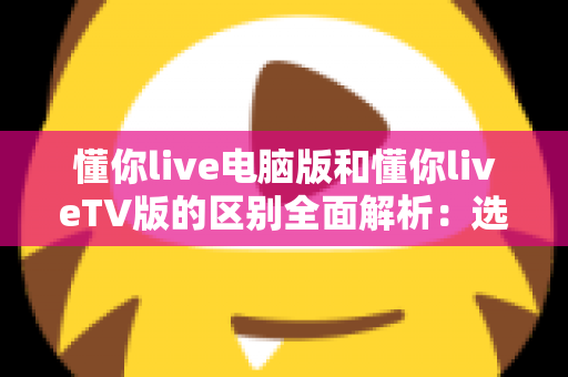 懂你live电脑版和懂你liveTV版的区别全面解析：选对版本畅享极致直播体验