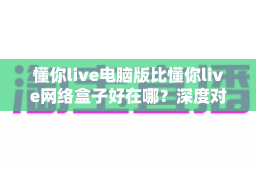 懂你live电脑版比懂你live网络盒子好在哪?深度对比解析帮你选对观看方式 懂你live电脑版比懂你live网络盒子好在哪?深度对比解析帮你选对观看方式
