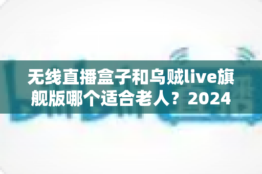无线直播盒子和乌贼live旗舰版哪个适合老人？2024年孝心选购全攻略