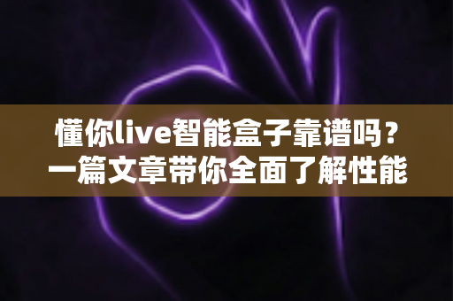 懂你live智能盒子靠谱吗?一篇文章带你全面了解性能、内容与选购要点 懂你live智能盒子靠谱吗?一篇文章带你全面了解性能、内容与选购要点