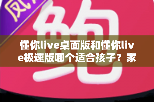 懂你live桌面版和懂你live极速版哪个适合孩子？家长选版全攻略与使用建议