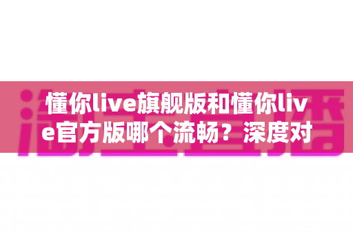 懂你live旗舰版和懂你live官方版哪个流畅?深度对比解析帮你选对版本 懂你live旗舰版和懂你live官方版哪个流畅?深度对比解析帮你选对版本