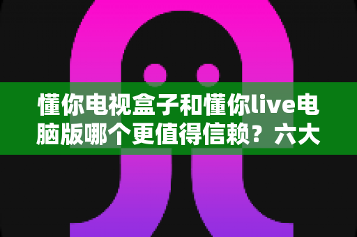 懂你电视盒子和懂你live电脑版哪个更值得信赖?六大维度深度对比与避坑指南 懂你电视盒子和懂你live电脑版哪个更值得信赖?六大维度深度对比与避坑指南
