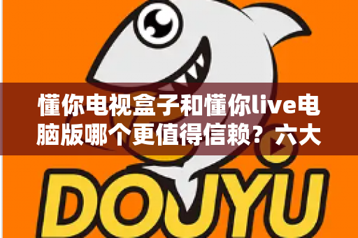 懂你电视盒子和懂你live电脑版哪个更值得信赖?六大维度深度对比与避坑指南 懂你电视盒子和懂你live电脑版哪个更值得信赖?六大维度深度对比与避坑指南
