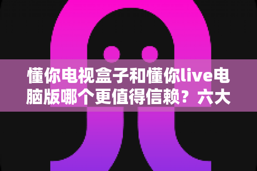 懂你电视盒子和懂你live电脑版哪个更值得信赖?六大维度深度对比与避坑指南 懂你电视盒子和懂你live电脑版哪个更值得信赖?六大维度深度对比与避坑指南