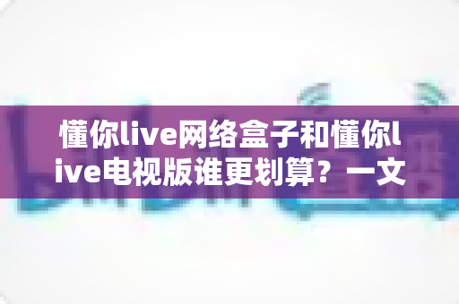懂你live网络盒子和懂你live电视版谁更划算？一文看懂选购指南