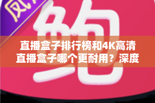直播盒子排行榜和4K高清直播盒子哪个更耐用？深度解析耐用性与选购全攻略